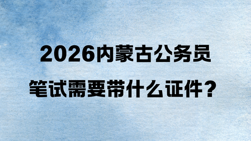 2026内蒙古公务员笔试需要带什么证件? 2026内蒙古公务员笔试需要带什么证件?