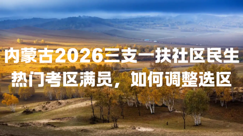 内蒙古2026三支一扶社区民生热门考区满员，如何调整选区.png